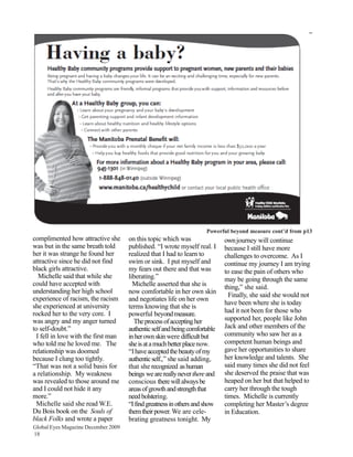 Powerful beyond measure cont’d from p13
complimented how attractive she      on this topic which was                own journey will continue
was but in the same breath told      published. “I wrote myself real. I     because I still have more
her it was strange he found her      realized that I had to learn to        challenges to overcome. As I
attractive since he did not find     swim or sink. I put myself and         continue my journey I am trying
black girls attractive.              my fears out there and that was        to ease the pain of others who
  Michelle said that while she       liberating.”                           may be going through the same
could have accepted with               Michelle asserted that she is        thing,” she said.
understanding her high school        now comfortable in her own skin
                                                                              Finally, she said she would not
experience of racism, the racism     and negotiates life on her own
                                                                            have been where she is today
she experienced at university        terms knowing that she is
rocked her to the very core. I       powerful beyond measure.               had it not been for those who
was angry and my anger turned          The process of accepting her         supported her, people like John
to self-doubt.”                      authentic self and being comfortable   Jack and other members of the
 I fell in love with the first man   in her own skin were difficult but     community who saw her as a
who told me he loved me. The         she is at a much better place now.     competent human beings and
relationship was doomed              “I have accepted the beauty of my      gave her opportunities to share
because I clung too tightly.         authentic self.,” she said adding,     her knowledge and talents. She
“That was not a solid basis for      that she recognized as human           said many times she did not feel
a relationship. My weakness          beings we are really never there and   she deserved the praise that was
was revealed to those around me      conscious there will always be         heaped on her but that helped to
and I could not hide it any          areas of growth and strength that      carry her through the tough
more.”                               need bolstering.                       times. Michelle is currently
 Michelle said she read W.E.         “I find greatness in others and show   completing her Master’s degree
Du Bois book on the Souls of         them their power. We are cele-         in Education.
black Folks and wrote a paper        brating greatness tonight. My
Global Eyes Magazine December 2009
18
 