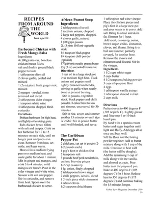 RECIPES                           African Peanut Soup                 1 tablespoon red wine vinegar.
                                                                        Place the chicken pieces and
FROM AROUND                         Ingredients
                                                                        pig’s foot in a large stew pot
                                    2 tablespoons olive oil
    THE                             2 medium onions, chopped
                                                                        and pour water in to cover. Add
    WORLD                           2 large red peppers, chopped
                                                                        salt. Bring to a boil and skim
             bon apettit                                                fat. Simmer for 1 hour.
                                    4 cloves garlic, minced
                                                                         Add meat, cassareep, onion,
                                    1 (700g) jar passata
                                                                        brown sugar, chiles, cinnamon,
                                    2L (3 pints 10 fl oz) vegetable
                                                                        cloves, and thyme. Bring to a
Barbecued Chicken with              stock
                                                                        boil and simmer, partially
Fresh Mango Salsa                   1/4 teaspoon black pepper
                                                                        covered, for another hour.
Ingredients                         1/4 teaspoon chilli powder
                                                                        Remove the cloves and
4 (100g) skinless, boneless         (optional)
                                                                        cinnamon and discard. Stir in
chicken breast fillets              170g (6 oz) crunchy peanut butter
                                                                        the vinegar.
salt and freshly ground black       85g (3 oz) uncooked brown rice
                                                                        Ingredients
pepper to taste                     Directions
                                                                        1 1/2 cups white sugar
1 tablespoon olive oil                Heat oil in a large stockpot
                                                                        2 cups butter
2 cloves garlic, peeled and         over medium high heat. Cook
                                                                        4 1/2 teaspoons baking powder
minced                              onions and peppers until
                                                                        3 cups all-purpose flour
1 (2cm) piece fresh ginger root,    lightly browned and tender,
                                                                        4 eggs
minced                              stirring in garlic when nearly
                                                                        1 tablespoon vanilla extract
2 mangos - peeled, stone            done to prevent burning.
                                                                        1 tablespoon almond extract
removed and diced                     Stir in passata, vegetable
                                                                        2 cups milk
2 tablespoons cider vinegar         stock, black pepper and chilli
1 teaspoon white wine               powder. Reduce heat to low
                                                                        Directions
4 tablespoons chopped fresh         and simmer, uncovered, for 30
                                                                        Preheat oven to 400 degrees F
coriander                           minutes.
                                                                        (205 degrees C). Lightly grease
Directions                            Stir in rice, cover, and simmer
                                                                        and flour one 9 or 10 inch
  Preheat barbecue for high heat,   another 15 minutes or until rice
                                                                        bundt pan.
and lightly oil cooking grate.      is tender. Stir in peanut butter
                                                                        By hand with a spatula cream
  Rub chicken breast fillets        until well blended, and serve.
                                                                        butter and sugar together until
with salt and pepper. Cook on
                                                                        light and fluffy. Add eggs all at
hot barbecue for 10 to 15
                                                                        once and beat well.
minutes on each side, until no      The Caribbean                       Sift the flour and the baking
longer pink and juices run          Pepper Pot                          powder together. Add to butter
clear. Remove from heat, set        2 chickens, cut up in pieces (2-    mixture along with 1 cup of the
aside, and keep warm.               1/2 pounds each)                    milk. Continue to beat well
  Heat oil in a medium frying       1 pig’s foot or chicken feet        (the batter will be doughy).
pan over medium heat, and           2 teaspoons salt                    Add the remaining 1 cup of
sauté garlic for about 1 minute.    3 pounds beef/pork tenderloin,      milk along with the vanilla,
Mix in ginger and mangos, and       cut into bite-size pieces           and almond extracts. Pour
cook 3 to 4 minutes, until          1/2 cup cassareep                   batter into the prepared pan.
mangos are tender. Pour in the      1 lg. onion, finely chopped         Bake at 400 degrees F (205
cider vinegar and white wine.       2 tablespoons brown sugar
Season with salt and pepper.                                            degrees C) for 1 hour. Reduce
                                    2 chile peppers, seeded, diced      heat to 350 degrees F (175
Stir in coriander, and remove       1 2-inch piece stick cinnamon
from heat. Spoon over the                                               degrees C) and continue baking
                                    4 whole cloves
barbecued chicken to serve.                                             for 15 minutes longer.
                                    1/2 teaspoon dried thyme
                                                                          Global Eyes Magazine December 2009
                                                                                                          19
 