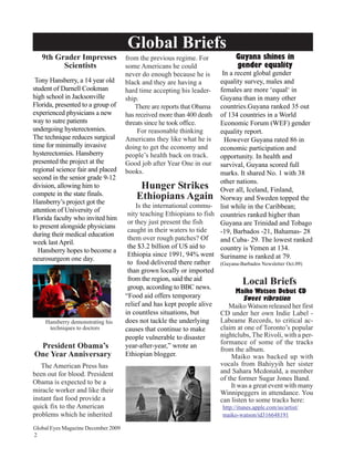Global Briefs
   9th Grader Impresses              from the previous regime. For           Guyana shines in
         Scientists                  some Americans he could                 gender equality
                                     never do enough because he is      In a recent global gender
 Tony Hansberry, a 14 year old       black and they are having a       equality survey, males and
student of Darnell Cookman           hard time accepting his leader-   females are more ‘equal‘ in
high school in Jacksonville          ship.                             Guyana than in many other
Florida, presented to a group of         There are reports that Obama  countries.Guyana ranked 35 out
experienced physicians a new         has received more than 400 death  of 134 countries in a World
way to sutre patients                threats since he took office.     Economic Forum (WEF) gender
undergoing hysterectomies.                For reasonable thinking      equality report.
The technique reduces surgical       Americans they like what he is      However Guyana rated 86 in
time for minimally invasive          doing to get the economy and      economic participation and
hysterectomies. Hansberry            people’s health back on track.    opportunity. In health and
presented the project at the         Good job after Year One in our    survival, Guyana scored full
regional science fair and placed     books.                            marks. It shared No. 1 with 38
second in the senior grade 9-12
division, allowing him to                   Hunger Strikes other all, Iceland, Finland,
                                                                       Over
                                                                              nations.
compete in the state finals.              Ethiopians Again Norway and Sweden topped the
Hansberry’s project got the
                                         Is the international commu- list while in the Caribbean;
attention of University of
                                      nity teaching Ethiopians to fish countries ranked higher than
Florida faculty who invited him
                                      or they just present the fish    Guyana are Trinidad and Tobago
to present alongside physicians
                                      caught in their waters to tide   -19, Barbados -21, Bahamas- 28
during their medical education
                                      them over rough patches? Of      and Cuba- 29. The lowest ranked
week last April.
                                      the $3.2 billion of US aid to    country is Yemen at 134.
  Hansberry hopes to become a
                                      Ethiopia since 1991, 94% went Suriname is ranked at 79.
neurosurgeon one day.
                                      to food delivered there rather (Guyana-Barbados Newsletter Oct.09)
                                      than grown locally or imported
                                      from the region, said the aid
                                      group, according to BBC news.
                                                                                Local Briefs
                                                                             Maiko Watson Debut CD
                                     “Food aid offers temporary                 Sweet vibration
                                     relief and has kept people alive     Maiko Watson released her first
                                     in countless situations, but      CD under her own Indie Label -
    Hansberry demonstrating his      does not tackle the underlying    Labeame Records, to critical ac-
     techniques to doctors           causes that continue to make      claim at one of Toronto’s popular
                                     people vulnerable to disaster     nightclubs, The Rivoli, with a per-
                                                                       formance of some of the tracks
 President Obama’s                   year-after-year,” wrote an
                                                                       from the album.
One Year Anniversary                 Ethiopian blogger.                     Maiko was backed up with
   The American Press has                                              vocals from Bahiyyih her sister
been out for blood. President                                          and Sahara Mcdonald, a member
                                                                       of the former Sugar Jones Band.
Obama is expected to be a                                                  It was a great event with many
miracle worker and like their                                          Winnipeggers in attendance. You
instant fast food provide a                                            can listen to some tracks here:
quick fix to the American                                               http://itunes.apple.com/us/artist/
problems which he inherited                                             maiko-watson/id316648191

Global Eyes Magazine December 2009
2
 