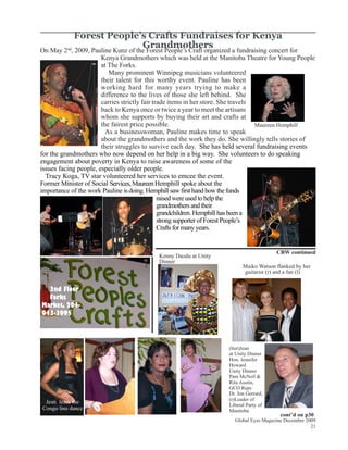Forest People’s Crafts Fundraises for Kenya
                          Grandmothers
On May 2 , 2009, Pauline Kunz of the Forest People’s Craft organized a fundraising concert for
         nd

                       Kenya Grandmothers which was held at the Manitoba Theatre for Young People
                       at The Forks.
                          Many prominent Winnipeg musicians volunteered
                       their talent for this worthy event. Pauline has been
                       working hard for many years trying to make a
                       difference to the lives of those she left behind. She
                       carries strictly fair trade items in her store. She travels
                       back to Kenya once or twice a year to meet the artisans
                       whom she supports by buying their art and crafts at
                       the fairest price possible.                                 Maureen Hemphill
                         As a businesswoman, Pauline makes time to speak
                       about the grandmothers and the work they do. She willingly tells stories of
                       their struggles to survive each day. She has held several fundraising events
for the grandmothers who now depend on her help in a big way. She volunteers to do speaking
engagement about poverty in Kenya to raise awareness of some of the
issues facing people, especially older people.
  Tracy Koga, TV star volunteered her services to emcee the event.
Former Minister of Social Services, Maureen Hemphill spoke about the
importance of the work Pauline is doing. Hemphill saw first hand how the funds
                                               raised were used to help the
                                               grandmothers and their
                                               grandchildren. Hemphill has been a
                                               strong supporter of Forest People’s
                                               Crafts for many years.


                                                                                       CBW continued
                                          Kenny Daodu at Unity
                                          Dinner
                                                                          Maiko Watson flanked by her
                                                                          guitarist (r) and a fan (l)


  2nd Floor
  Forks
Market, 204-
943-3995




                                                                    (ltor)Jean
                                                                    at Unity Dinner
                                                                    Hon. Jennifer
                                                                    Howard
                                                                    Unity Dinner
                                                                    Pam McNeil &
                                                                    Rita Austin,
                                                                    GCO Reps
                                                                    Dr. Jon Gerrard,
                                                                    (r)Leader of
 Jean leads the
                                                                    Liberal Party of
Congo line dance                                                    Manitoba
                                                                                         cont’d on p30
                                                                      Global Eyes Magazine December 2009
                                                                                                      21
 