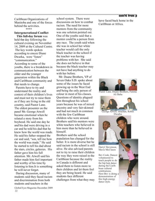cont’d from p
Caribbean Organizations of           school system. There were
                                     discussions on how to combat         have faced back home in the
Manitoba and one of the forces                                            Caribbean or Africa.
behind the activities.               racism. The need for more
           ****                      mentors from the community
Intergenerational Conflict           was one solution pointed out.
  This full-day forum was            One of the youths said that a
held the day following the           mentor could be a person from
cultural evening on November         any race. The youth said when
14, 2009 at the Cultural Centre.     she was in school her white
 The key words spoken                teacher would call the only
according to emcee Diane             black teacher in the school if
Dwarka, were “listen”                the teacher was having
“communication.”                     problems with her. She said
According to some of the             she does not believe in that
youths, there is a breakdown in      because the black teacher may
communication between the            not have had anything to do
older and the younger                with her before.
generation within the Black            Mr. Duane Brothers, VP of
and Caribbean community and          Seven Oaks S.D. spoke about
that needs to change.                some of the issues he faced
  Parents have to try and            growing up in the West End
understand the reality and           and being the only person of         Pastor Lane, Duane Brothers, Fatima
context of their children’s lives    colour in most of his classes.                     Ali Baba
and must not try to raise them       Questions of identity plagued
as if they are living in the old     him throughout his school
country, said Pastor Lane.           years because he was of mixed
The oldest presenter on the          ancestry and very fair-skinned
panel Mr. George Atwell              and had not much in common              George Atwell, strachan, Robin
became emotional when he             with the few Caribbean                            Dwarka
related a story from his             children who were around.
boyhood. He said one day he          Brothers said his mentors were
and his dad were driving in a        white teachers who believed in
car and he told his dad that he      him more than he believed in
knew how the world was made.         himself.
He said his father stopped the       Brothers said the school
car and said, “son, tell me how      population has changed for the
the world was made.” He said         better. It is more diverse but he
he started to tell his dad about     said racism in the school is still   Darryl Stevenson,
the stars, circles, galaxies. His    alive. He also advised parents       Mavis McClaren
father gave him his full             not to try to raise their children
                                     the way they were raised in the      Bev Cook, Dancer
attention. Mr. Atwell said his                                            volunteered to
father made him feel important       Caribbean because the reality        teach people to do
and worthy of his time by            in Canada is different and           the hip hop dance
listening to him.It is something     asked them to listen more to         during the Carib-
                                     their children and let them feel     bean cultural
he will never forget.                                                     celebrations.
  During discussion, many of         they are being heard. He said        Here Bev is doing a
students said they faced racism      students face different              demonstration of
                                     challenges from what they may        this high-energy
and discrimination from both                                              dance style.
students and teachers in the
Global Eyes Magazine December 2009
22
 