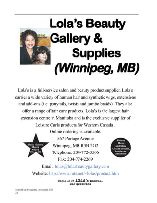 Lola’s Beauty
                              Gallery &
                                  Supplies
                               (Winnipeg, MB)
 Lola’s is a full-service salon and beauty product supplier. Lola’s
carries a wide variety of human hair and synthetic wigs, extensions
  and add-ons (i.e. ponytails, twists and jumbo braids). They also
    offer a range of hair care products. Lola’s is the largest hair
   extension centre in Manitoba and is the exclusive supplier of
              Leisure Curls products for Western Canada .
                       Online ordering is available.
                             567 Portage Avenue              African
                                                              Music
        Black History
           Month         Winnipeg, MB R3B 2G2               and films
           Award                                         African dresses,
                                                            headwear
          Winner!!!      Telephone: 204-772-3506            and more

                             Fax: 204-774-2269
                    Email: lolas@lolasbeautygallery.com
            Website: http://www.mts.net/~lolas/product.htm
                                     Come in to LOLA's browse..
                                            ask questions
Global Eyes Magazine December 2009
24
 