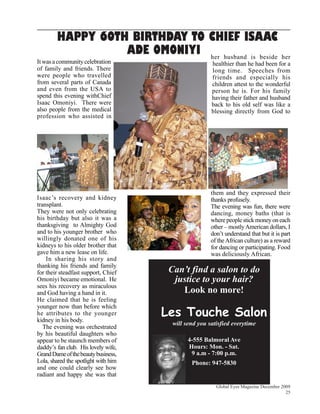 HAPPY 6OTH BIRTHDAY TO CHIEF ISAAC
                  ADE OMONIYI her husband is beside                                her
It was a community celebration                         healthier than he had been for a
of family and friends. There                           long time. Speeches from
were people who travelled                              friends and especially his
from several parts of Canada                           children attest to the wonderful
and even from the USA to                               person he is. For his family
spend this evening withChief                           having their father and husband
Isaac Omoniyi. There were                              back to his old self was like a
also people from the medical                           blessing directly from God to
profession who assisted in




                                                       them and they expressed their
Isaac’s recovery and kidney                            thanks profusely.
transplant.                                            The evening was fun, there were
They were not only celebrating                         dancing, money baths (that is
his birthday but also it was a                         where people stick money on each
thanksgiving to Almighty God                           other – mostly American dollars, I
and to his younger brother who                         don’t understand that but it is part
willingly donated one of his                           of the African culture) as a reward
kidneys to his older brother that                      for dancing or participating. Food
gave him a new lease on life.                          was deliciously African.
    In sharing his story and
thanking his friends and family
for their steadfast support, Chief     Can’t find a salon to do
Omoniyi became emotional. He            justice to your hair?
sees his recovery as miraculous
and God having a hand in it.              Look no more!
He claimed that he is feeling

                                      Les Touche Salon
younger now than before which
he attributes to the younger
kidney in his body.
                                        will send you satisfied everytime
   The evening was orchestrated
by his beautiful daughters who
appear to be staunch members of               4-555 Balmoral Ave
daddy’s fan club. His lovely wife,            Hours: Mon. - Sat.
Grand Dame of the beauty business,             9 a.m - 7:00 p.m.
Lola, shared the spotlight with him            Phone: 947-5830
and one could clearly see how
radiant and happy she was that
                                                         Global Eyes Magazine December 2009
                                                                                         25
 
