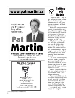 Gaffing
                                                                   wid
                                                                 Buddy
                                                       I damn vex man.. I hear de
                                                   gon sell the Caribbean cultural
                                                   Centre. Fus time we get
                                                   someting and we kiant come
                                                   togeda to manage t de bloddy
                                                   ting prapealy.
                                                       Ah hear de fightin bout who
                                                   own de bloody building, well
                                                   duh, who owns de place but de
                                                   CCOM (Council of Caribbean
                                                   Organizations of Manitoba,
                                                   Inc.) Isn’t dem who started dis
                                                   whole ting and put de down
                                                   payment an what’s not.
                                                       Why kiant we people get
                                                   ova owa egos fuh wance an
                                                   tink bout de children. Dey
                                                   watching us if yuh tink dey
                                                   naat an wen yuh see deh suck
                                                   deh teet an walk away doan be
                                                   supprise - dey just tired of we
                                                   bickaring an backbitin, back-
                                                   stabbing, divide and kanka,
                                                   dat’s all.
                                                       Luk de ole genaration going
                                                   an going quickly so we betta
                                                   get owa act togeda an if we
                  George Hickes                    doan know what to do because
                                                   we old an tyad - give de whole
                     MLA for Point Douglas
                                                   ting ova to de young people an
                                                   let dem tek charge.
                                                       It’s like wah Einstein sey bye,
                                                   yuk keep doing de same ting an
                                                   expect diffrent results. Dat is
                                                   wah de call insanity.
                                                       Please people fuh de sake of
                       Constituency Office:        de children coming behind us let
                         957 Main Street           us rally behind de CCOM and
                     Phone: (204) 944-8379         do what we can to show owa
                            Room 244               spine lil bit to keep de centa
                       Legislative Building        open. Good tings happening
                      Phone: (204) 945-4323        dere. Let’s keep da going man.
                 Residence phone: (204) 255-4325       Lets keep de faith - togeda
                                                   we can do it aaaight!
Global Eyes Magazine December 2009
26
 