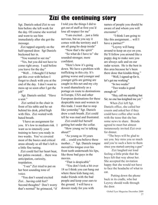 Zizi the continuing story
Sgt. Daniels asked Zizi to see        I told you the things I did to     names of people you should be
him before she left work for          get out of stuff at first you’d    aware of and whom you will
the day. Of course she worried        lose all respect for me”           encounter”.
and went to see him                       “I am excited… just a little             “I think I am going to
immediately after she got the         nervous, but as you say it         like this assignment… will I
message.                              comes with the territory and I     have a partner?”
  Zizi tapped urgently on the         am all gung ho deep inside”               “Leyroy will hang
half-opened door. Sgt Daniels             “Now that’s the spirit”        around to keep an eye on you.
beckoned her in.                          “So what do I have to” she     He’ll follow you around like a
  “You wanted to see me”              sounded stronger, more             puppy dog to make sure you
  “Yes, but you did not have to       confident.                         are always safe and on our
come right away. I said before            “Here’s how it’s going         radar screen. He is the best in
you leave for the day”                down. We have a problem with       this area because he’s been
   “Well… I thought I’d better        trafficking in this city. It’s     there done that kindda thing.”
get this over with before I           getting worse and younger and             “Well, I signed up for it,
forget to check with you at the       younger girls are getting are      let’s get me working”
end of the day. I don’t want to       caught in this net and my city            “In two weeks”
mess up so soon after I get the       is used shamelessly as a                  “Two weeks is good
job”                                  portage en route to destinations   enough sir”
   Sgt. Daniels smiled. “Have         in Europe, USA and other                  “Hey, call me anything but
a seat.”                              European destinations for these    Sir; no one has knighted me yet.”
   Zizi settled in the chair in       despicable men and women in              When Zizi left Sgt.
front of his table and he sat         this trade. I want that to stop    Daniels office, she called her
behind his desk, piled high           like yesterday” Sgt. Daniels       cousin and asked her if they
with files. Zizi waited with          drew a rash breath. Zizi could     could have coffee after work
bated breath.                         tell he was mad and frustrated.    with the tease that she has
    ‘I have an assignment for             Zizi could feel herself        some news to share. Brenda
you. It’s low to medium risk. I       getting hot under the collar.      agreed to meet but almost
want us to intensify your                “How young we’re talking        instaneously invited Zizi over
training to have you ready in         about?”                            for dinner.
two weeks. You’ve covered                 “As young as 10 years              “The boys will be glad to
most of the basics and critical       old… could you believe these       see you. hey miss you so much
areas already so all that’s left is   mother…” Sgt. Daniels tongue       and you’re such a hero to them
a little fine tuning.                 moved his tongue over his          since you started carrying a gun”
  Zizi could feel her heart beat,     front teeth underneath his lips,           Zizi laughed out loud
her palms sweated… there was          like those bad guys in the         feeling a little pride that the
anticipation, curiosity,              movies.                            boys felt that way about her.
trepidation.                              “That is despicable”           She accepted the invitation
     “I see” Zizi tried to put on          “You don’t look a bit over    happy that she would not have
                                      18 so I think you can hang out     to face the headache of what to
her best sounding tone of
                                      where these kids hang out,         eat.
voice.
                                      make friends with the bad                 Putting down the phone
   “You don’t sound excited
                                      people and keep your ears to       back in its cradle, who but
Zizi…having cold feet?
                                      the ground. I will have a          Leyroy should walk through
Second thoughts? Don’t worry
                                                                         the door.
that’s normal” he grimaced, “if       dossier ready for you with
                                                                           Global Eyes Magazine December 2009
                                                                                                           27
 