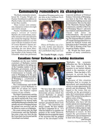 Community remembers its champions
    The black community remem-         throughout Winnipeg and is a sta-     respected professor of Political
bered Dr. Claudia Wright and           ple item at the Caribbean Pavil-      Science, University of Winnipeg,
Pauline Nembhard in addition to        ion during Folklorama.                was born in the USA. She was
Phyllis Clarke who left this world                                           committed to fighting racism and
in last three months.                                                        discrimination. She was the chair
    These women were commu-                                                  of the Manitoba Human Rights
nity champions in their own right                                            Commission, member of the City
and will be missed.                                                          of Winnipeg Mayor’s advisory
    Pauline Nembhard was Win-                                                race relations and chaired the pro-
nipeg’s version of Louise                                                    vincial      task    force      on
Bennett, the extraordinary story-                                            multiculturalism. She received
teller and poet who specialized in                                           many awards for her work includ-
the vernacular language. Pauline         Dr. Claudia Wright and Pauline      ing The National Black Coalition
had delighted audiences over the                   Nembhard                  of Canada Distinguished Service
years with her recitation of some                                            Award for Political Action and
of Louise Bennett’s famous po-             Above all Pauline was a lov-      Education in the Community, and
ems and with some of her own           ing wife, mother and educator.        The YWCA Woman of the Year
including the one about Mari-          She retired as the Supervisor of      Award for Public Affairs.
juana. Pauline was also a found-       the Lord Roberts Day Care Cen-           Dr. Wright has been guest-
ing member of the Jamaica Folk         tre.                                  speaker at many community
Ensemble which has performed               Dr. Claudia Wright, a highly      events.

         Canadians favour Barbados as a holiday destination
Canadians are the most faithful
customers of Barbados tourism                                                 “Barbados has economic
industry and that is why taking care                                          difficulties too. We in Barbados
of the Canadian market is for the                                             have been impacted by the
Barbados government, said Mr.                                                 recession in our tourism industry
Evelyn Greaves Barbados High                                                  which is the mainstay of our
Commissioner to Canada, who                                                   economy. There has been a 10%
came to Winnipeg to be the guest                                              decrease in arrivals but the
speaker at the BarbadianAssociation                                           Canadian market has not declined,”
of Winnipeg’s celebration of                                                  he said.
Barbados 43rd Independence                                                       Because of this situation
Anniversary.                                                                  Barbados had to revamp its
   The Commissioner said 60,000                                               agricultural and manufacturing
Canadians visited Barbados in                                                 sectors to create opportunities for
2009 4% of whom are repeat                “We have been able to build a       growth and development. With
visitors, the highest repeat           country that has adhered to the       regard to the issues that are
visitors of any country.               democratic process which has          currently on the government’s
   The High Commissioner said this     caused Barbados to prosper            radar, the Commissioner outlined
was his second trip to our beautiful   economically and politically,” he     some of the actions being taken to
city and he and his wife, Fran, were   said.                                 address some of these:
fully prepared to be snowed under          He said Barbados usually          Returning Natives – “This term for
and doubted themselves that they had   changes government about every        Barbadians who have left the
actually arrived in Winnipeg because   10 years. “The transitions are        country and are now returning gives
the ground was snowless and the        always smooth. We have stability      a negative connotation and the
air almost as warm as in Barbados.     and that is important for us. It is   government is taking steps to make
  On a more serious note, the High     what has helped us to maintain our    it easier and more appealing for
Commissioner said that Barbados        position in the world.”However,       Barbadians to return. In this
has come a long way from the day       Barbados has not escaped the impact   regard the government has
the Union Jack was lowered and the     of the recession that has gripped     established a special department
Arrowhead was hoisted.                 most of the developed world.          to deal with Diaspora Affairs.
                                                                                                   cont’d on p30
                                                                               Global Eyes Magazine December 2009
                                                                                                               29
 