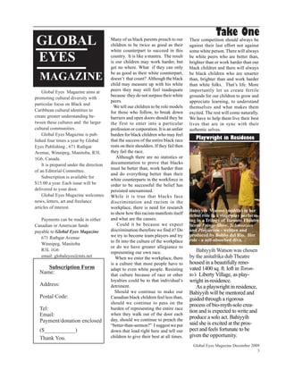 Take One
GLOBAL                                   Many of us black parents preach to our
                                         children to be twice as good as their
                                                                                       Their competition should always be
                                                                                       against their last effort not against
                                         white counterpart to succeed in this          some white person. There will always
EYES                                     country. It is like a mantra. The result
                                         is our children may work harder, but
                                                                                       be white peers who are better than,
                                                                                       brighter than or work harder than our
                                         get no where. What if they can only           black children and there will always

  MAGAZINE                               be as good as their white counterpart,
                                         doesn’t that count? Although the black
                                                                                       be black children who are smarter
                                                                                       than, brighter than and work harder
                                         child may measure up with his white           than white folks. That’s life. More
    Global Eyes Magazine aims at         peers they may still feel inadequate          importantly let us create fertile
                                         because they do not surpass their white       grounds for our children to grow and
promoting cultural diversity with
                                         peers.                                        appreciate learning, to understand
particular focus on Black and
                                           We tell our children to be role models      themselves and what makes them
Caribbean cultural identities to         for those who follow, to break down           excited. The rest will come naturally.
create greater understanding be-         barriers and open doors should they be        We have to help them live their best
tween these cultures and the larger      the first to enter into a particular          lives that are in sync with their
cultural communities.                    profession or corporation. It is an unfair    authentic selves.
    Global Eyes Magazine is pub-         burden for black children who may feel
lished four times a year by Global       that the success of the entire black race        Playwright in Residence
Eyes Publishing , 671 Rathgar            rests on their shoulders. If they fail then
Avenue, Winnipeg, Manitoba, R3L          they fail the race.
1G6, Canada.                                Although there are no statistics or
    It is prepared under the direction   documentation to prove that blacks
                                         must be better than, work harder than
of an Editorial Committee.
                                         and do everything better than their
    Subscription is available for
                                         white counterparts in the workforce in
$15.00 a year. Each issue will be        order to be successful the belief has
delivered to your door.                  persisted unexamined.
    Global Eyes Magazine welcomes        While it is true that blacks face
news, letters, art and freelance         discrimination and racism in the
articles of interest.                    workplace, there is need for research
                                                                                       Bahiyyih Watson (middle) in her
                                         to show how this racism manifests itself      debut role in a stage play perform-
   Payments can be made in either        and what are the causes.                      ing in a Trilogy of Toronto Theatre
Canadian or American funds                   Could it be because we expect             Scene Fringe Show, Schmoozers
payable to Global Eyes Magazine          discrimination therefore we find it? Do       and Plagiarism - written and
                                         we try to become team players and try         produced by Bobby del Rio. Her
   671 Rathgar Avenue                                                                  role - a self-absorbed diva.
                                         to fit into the culture of the workplace
   Winnipeg, Manitoba
                                         or do we have greater allegiance to
   R3L 1G6
                                         representing our own race.                        Bahiyyih Watson was chosen
   email: globaleyes@mts.net                When we enter the workplace, there         by the anitafrika dub Theatre
                                         is a culture that most people have to         housed in a beautifully reno-
     Subscription Form                   adapt to even white people. Resisting         vated 1400 sq. ft. loft in Toron-
  Name:                                  that culture because of race or other         to’s Liberty Village, as play-
                                         loyalties could be to that individual’s       wright in-residence.
  Address:                               detriment.                                        As a playwright in residence,
                                           Should we continue to make our              Bahiyyih will be mentored and
  Postal Code:                           Canadian black children feel less than,       guided through a rigorous
                                         should we continue to pass on the             process of bio-myth-solo crea-
  Tel:                                   burden of representing the entire race
                                                                                       tion and is expected to write and
  Email:                                 when they walk out of the door each
                                                                                       produce a solo act. Bahiyyih
  Payment/donation enclosed              day, should we continue to preach the
                                         “better-than-sermon?” I suggest we put        said she is excited at the pros-
  ($___________)                         down that load right here and tell our        pect and feels fortunate to be
  Thank You.                             children to give their best at all times.     given the opportunity.
                                                                                         Global Eyes Magazine December 2009
                                                                                                                          3
 