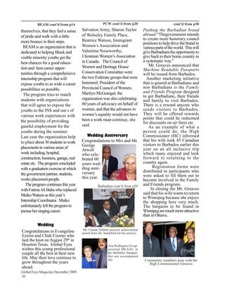 BEAM cont’d from p14                        PCW cont’d from p20                              cont’d from p30
themselves, that they feel a sense     Salvation Army, Sharon Taylor               Pushing the Barbadian brand
of pride and walk with a little        of Wolseley Family Place,                   abroad:“Thegovernment intends
                                       Beatrice Watson, Immigrant                  to create more honorary council
more bounce in their steps.                                                        positions to help drive the brand in
  BEAM is an organization that is      Women’s Association and                     various parts of the world. This will
dedicated to helping Black and         Valentina Noseworthy,                       give Barbadians the opportunity to
visible minority youths get the        Ukrainian Women’s Association               give back to their home country in
best chances for a good educa-         in Canada. The Council of                   a systematic way.”
                                       Women and Heritage House                       Mr. Greaves announced that
tion and best career oppor-                                                        Machine Readable Passports
tunities through a comprehensive       Conservation Committee were                 will be issued from Barbados.
internship program that will           the two Federate groups that were             Another marketing initiative
expose youths to as wide a career      honoured. President of the                  that is geared at Barbadians and
possibilities as possible.             Provincial Council of Women,                non Barbadians is the Family
                                       Marilyn McGonigal, the                      and Friends Program designed
  The program tries to match                                                       to get Barbadians, their friends
students with organizations            organization was also celebrating           and family to visit Barbados.
that will agree to expose the          60 years of advocacy on behalf of           There is a reward anyone who
youths to the INS and out s of         women, and that the advances in             sends visitors to Barbados.
various work experiences with          women’s equality would not have             They will be offered rewards
                                       been a work must continue, she              points that could be redeemed
the possibility of providing                                                       for discounts on air fares etc.
gainful employment for the             said.                                          As an example of what a
youths during the summer.                                                          person could do, the High
Last year the organization help           Wedding Anniversary                      Commissioner (HC) informed
to place about 30 students in work     Congratulations to Mrs and Mr.              that his wife took 45 Canadian
                                       George                                      visitors to Barbados earlier this
placements in various areas of                                                     year on an all inclusive trip
                                       Atwell
work including, hospital,              who cele-                                   which many enjoyed and look
construction, business, garage, real   brated 60                                   forward to returning to the
estate etc. The program concluded      years wed-                                  country again.
with a graduation exercise at which    ding anni-                                        Registration forms were
                                       versary                                     distributed to participants who
the government partner, students,                                                  were asked to fill them out to
works placement people.                this year.
                                                                                   become involved in the Family
   The program continues this year                Barbadian cont’d from p29        and Friends program.
with Fatima Ali Baba who replaced                                                       In closing the Mr. Greaves
Maiko Watson as this year’s                                                        said that his wife wants to return
                                                                                   to Winnipeg because she enjoys
Internship Coordinator. Maiko                                                      the shopping here very much.
unfortunately left the program to                                                  The bargains to be found in
pursue her singing career.                                                         Winnipeg are much more attractive
                                                                                   than in Ottawa.

          Wedding
                                        Mr. Claude Neblett receives achievement
Congratulations to Evangeline          award from Dr. Sandiford for his service.
Ezirim and Chidi Uzoruo who
tied the knot on August 29th in
Houston Texas. Global Eyes                                Ana Rodrigues (l) rep-
wishes this young professional                           resented MEAAC at
couple all the best in their new                         the Barbados banquet.
                                                         Her son accompanied
life. May their love continue to                          her.                      Community members pose with the
grow throughout the years                                                             High Commissioner Greaves
ahead.
Global Eyes Magazine December 2009
30
 