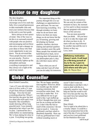 Letter to my daughter
My dear daughter,                       The important thing on this
Life is for living and I             journey through life is to see       No one is sure of tomorrow.
encourage you to live each day       challenges as opportunities to       We can only be certain of the
fully. Give yourself permission      grow and learn. No one was           moment we have, the moment
to take reasonable risks and         born knowing everything. It is       we live and it is those moments
trust your instincts because that    through mistakes we learn            that are pregnant with creative
in the end is your best guide.       what we do not know and              forces of the universe.
    Strive always to have peace      believe me there are many                 You are more powerful
of mind. One of the ways to          things we do not know but the        than you think. All you have
do this is to surround yourself      joy of learning, growing and         to do is to take the reigns and
with people who are positive         developing our human                 do what you have to do. It
and encouraging and not those        qualities, intellect, decision       starts with one step followed
who strive to put a damper on        making and spiritual qualities       by another step and the rest is
your ideas or those who find         make mistakes seem like gold.        history as they say.
every opportunity to put you         Many people fear mistakes and        Love, mom
down. You do not need that.          hold themselves back, never
Those people become a drain          realizing their full potential. As   Deficiency motivation
on your psyche. Positive             one philosopher puts it, they        doesn’t work. It will lead
people naturally lighten up the      die with their music still in        to a life-long pursuit of
atmosphere and keep                  them.                                try to fix me. Learn to
everything in perspective and            Seize what you can of            appreciate what you have
they always see a light at the       today and don’t put off what         and where and who you
end of any tunnel.                   you can do today for tomorrow.       are. Dr. Wayne Dyer



   Global Counsellor
Dear Global Counsellor,              fine. We are happy spending          sexist? I don’t want our
                                     time together. However, about        relationship to end that’s why I
 I am a 22 year old white male       five months ago she started          want to deal with this in a
who is in love with a 21 year        wearing extensions that              culturally sensitive way. Please
of girl from African Canadian        covered her entire head. Her         help me find the words to tell
heritage. I love her lot and         own hair is under that. It is        her I love her just the way she
everything about her. When I         very difficult for me to get         was and I love her natural hair
first met her she grew her hair      used to that. I get stuffed up.      and the feel of it.
in a short afro-style and it was     At first I thought that style was    Afraid
beautiful. She resembled a           just for an evening out but this
model showing off her long           is it. I don’t like the feel or      Dear Afraid,
graceful neck. I was instantly       smell of the extension. I do not     You’re right to be afraid this is
attracted to her when I saw her      want to touch it. I miss my          a touchy subject It could be a
in class. I pestered her for a       girlfriend’s real hair which is      lose-lose proposition but at the
while before we started dating.      absolutely beautiful. How can        end of the day if you are honest
We’ve been dating for close to       I tell my girlfriend how I feel      and you love your girlfriend
a year. Everything was going         without sounding racist or           for her blackness then your
                                                                                               cont’d on p5
Global Eyes Magazine December 2009
4
 