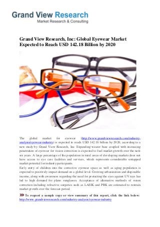 Grand View Research, Inc: Global Eyewear Market Expected to Reach USD 142.18 Billion by 2020 
The global market for eyewear (http://www.grandviewresearch.com/industry- analysis/eyewear-industry) is expected to reach USD 142.18 billion by 2020, according to a new study by Grand View Research, Inc. Expanding wearer base coupled with increasing penetration of eyewear for vision correction is expected to fuel market growth over the next six years. A large percentage of the population in rural areas of developing markets does not have access to eye care facilities and services, which represents considerable untapped market potential for industry participants. Early entry of children into the corrective eyewear space as well as aging population is expected to positively impact demand on a global level. Growing urbanization and disposable income, along with awareness regarding the need for protecting the eyes against UV rays has led to high demand for plano sunglasses. Acceptance of alternative methods of vision correction including refractive surgeries such as LASIK and PRK are estimated to restrain market growth over the forecast period. 
To request a sample copy or view summary of this report, click the link below: http://www.grandviewresearch.com/industry-analysis/eyewear-industry  