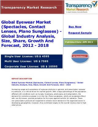 Transparency Market Research



Global Eyewear Market
(Spectacles, Contact                                                          Buy Now

Lenses, Plano Sunglasses) -                                                   Request Sample
Global Industry Analysis,
Size, Share, Growth And                                                   Published Date: APR 2013
Forecast, 2012 - 2018

 Single User License: US $ 4595                                                     90 Pages Report


 Multi User License: US $ 7595

 Corporate User License: US $ 10595



     REPORT DESCRIPTION

     Global Eyewear Market (Spectacles, Contact Lenses, Plano Sunglasses) - Global
     Industry Analysis, Size, Share, Growth And Forecast, 2012 - 2018

     Increasing usage and acceptance of eyewear products in general, and prescription eyewear
     in particular, is a critical driver for market growth. With a large percentage of the population
     afflicted with conditions such as myopia, hyperopia, presbyopia, and astigmatism, the
     demand for corrective eyewear is on the rise. Plano sunglasses, which are sunglasses fitted
     with non-Rx lenses, provide protection for the eyes against harmful UV radiation. These
     non-prescription products are expected to witness lower demand in the organized sector in
     developing geographies; however, they contribute largely to the overall revenue due to high
     retail prices.
 