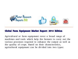 Global Farm Equipment Market Report: 2014 Edition 
Agricultural or farm equipment cover a broad range of 
machines and tools which help the farmers to carry out the 
various processes required to enhance the output as well as 
the quality of crops. Based on their characteristics, 
agricultural equipment can be divided into two types: 
 