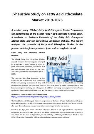 Exhaustive Study on Fatty Acid Ethoxylate
Market 2019-2023
A market study ”Global Fatty Acid Ethoxylate Market” examines
the performance of the Global Fatty Acid Ethoxylate Market 2019.
It encloses an in-depth Research of the Fatty Acid Ethoxylate
Market state and the competitive landscape globally. This report
analyzes the potential of Fatty Acid Ethoxylate Market in the
present and the future prospects from various angles in detail.
Global Fatty Acid Ethoxylate Market
Overview:
The Global Fatty Acid Ethoxylate Market
research report is the investigation arranged
by investigators, which contain a point by
point examination of drivers, limitations, and
openings alongside their effect on the Fatty
Acid Ethoxylate Market development (2019 -
2023).
The most significant key factors driving the
growth of the Global Fatty Acid Ethoxylate
Market are growing application of fatty acid ethoxylate in an array of household and cleaning
products. Personal care and household products such as dishwashing, metal cleaning products and
laundry detergents use fatty acid ethoxylates. In addition, increasing consumption volume of such
products in Asian countries including India and China would create greater opportunities.
Available Exclusive Sample Copy of this Report @
https://www.businessindustryreports.com/sample-request/200724 .
The Global Fatty Acid Ethoxylate Market is segmented on the basis of Type, Application and Region.
Fatty Acid Ethoxylate market is cover distinctive segment market estimate, both volume and value,
also cover diverse businesses customers' data, which is imperative for the makers.
Based on the Type, the Global Fatty Acid Ethoxylate Market is sub-segmented into Fatty Amine
Ethoxylate, Alcohol Ethoxylate, Fatty Acid Ethoxylate, Glyceride Ethoxylate, Methyl Ester Ethoxylate
and others. On the basis of Application, the Global Fatty Acid Ethoxylate Market is classified into
Oilfield Chemicals, Personal Care & Domestic products, Agrochemicals and others.
 