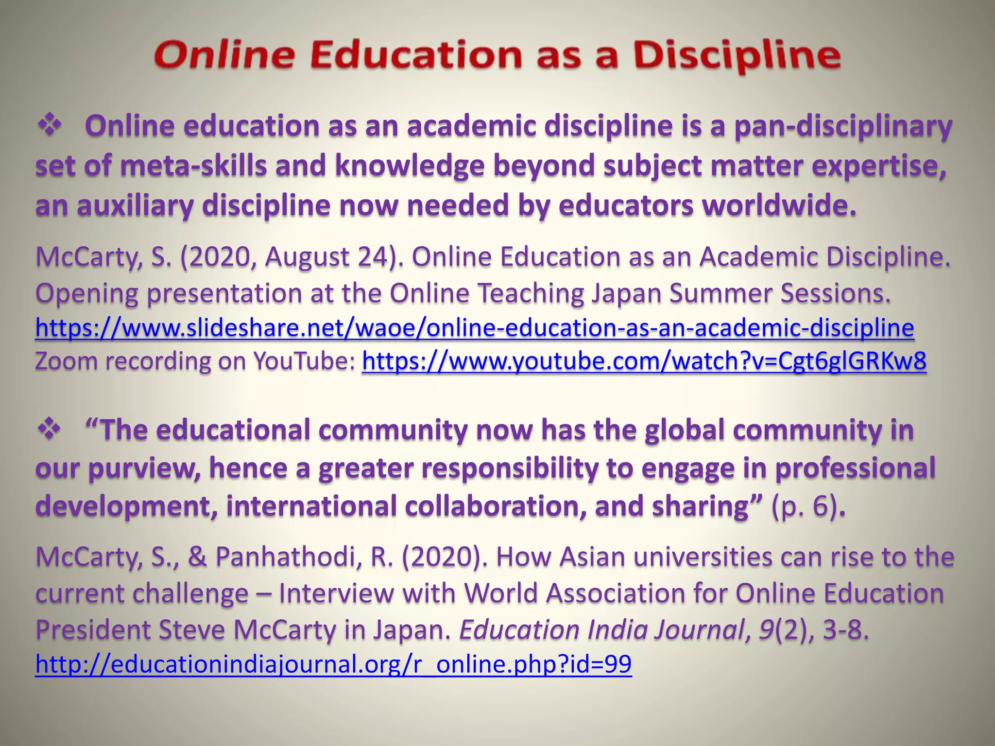 Online education as an academic discipline is a pan-disciplinary
set of meta-skills and knowledge beyond subject matter expertise,
an auxiliary discipline now needed by educators worldwide.
McCarty, S. (2020, August 24). Online Education as an Academic Discipline.
Opening presentation at the Online Teaching Japan Summer Sessions.
https://www.slideshare.net/waoe/online-education-as-an-academic-discipline
Zoom recording on YouTube: https://www.youtube.com/watch?v=Cgt6glGRKw8
 “The educational community now has the global community in
our purview, hence a greater responsibility to engage in professional
development, international collaboration, and sharing” (p. 6).
McCarty, S., & Panhathodi, R. (2020). How Asian universities can rise to the
current challenge – Interview with World Association for Online Education
President Steve McCarty in Japan. Education India Journal, 9(2), 3-8.
http://educationindiajournal.org/r_online.php?id=99
 
