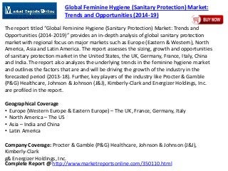 Complete Report @ http://www.marketreportsonline.com/350110.html
Global Feminine Hygiene (Sanitary Protection) Market:
Trends and Opportunities (2014-19)
The report titled “Global Feminine Hygiene (Sanitary Protection) Market: Trends and
Opportunities (2014-2019)” provides an in-depth analysis of global sanitary protection
market with regional focus on major markets such as Europe (Eastern & Western), North
America, Asia and Latin America. The report assesses the sizing, growth and opportunities
of sanitary protection market in the United States, the UK, Germany, France, Italy, China
and India. The report also analyzes the underlying trends in the feminine hygiene market
and outlines the factors that are and will be driving the growth of the industry in the
forecasted period (2013-18). Further, key players of the industry like Procter & Gamble
(P&G) Healthcare, Johnson & Johnson (J&J), Kimberly-Clark and Energizer Holdings, Inc.
are profiled in the report.
Geographical Coverage
• Europe (Western Europe & Eastern Europe) – The UK, France, Germany, Italy
• North America – The US
• Asia – India and China
• Latin America
Company Coverage: Procter & Gamble (P&G) Healthcare, Johnson & Johnson (J&J),
Kimberly-Clark
g& Energizer Holdings, Inc.
 