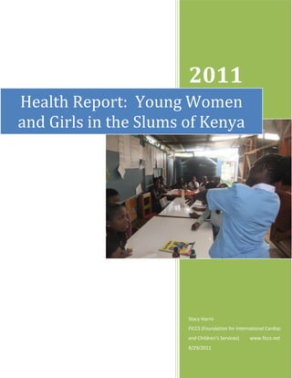 www.ficcs.net
2011
Stacy Harris
FICCS (Foundation for International Cardiac
and  Children’s  Services)                  www.ficcs.net
8/29/2011
Health Report: Young Women
and Girls in the Slums of Kenya
 