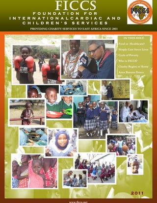 ficcsF O U N D A T I O N F O R
I N T E R N A T I O N A L C A R D I A C A N D
C H I L D R E N ’ S    S E R V I C E S
2 011
PROVIDING CHARITY SERVICES TO EAST AFRICA SINCE 2003
IN THIS ISSUE
Food or Healthcare?
Simple Care Saves Lives
Cycle of Poverty
Who is FICCS?
Charity Begins at Home
Anna Banana Dance
 