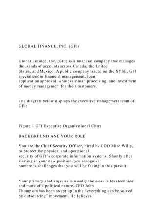 GLOBAL FINANCE, INC. (GFI)
Global Finance, Inc. (GFI) is a financial company that manages
thousands of accounts across Canada, the United
States, and Mexico. A public company traded on the NYSE, GFI
specializes in financial management, loan
application approval, wholesale loan processing, and investment
of money management for their customers.
The diagram below displays the executive management team of
GFI:
Figure 1 GFI Executive Organizational Chart
BACKGROUND AND YOUR ROLE
You are the Chief Security Officer, hired by COO Mike Willy,
to protect the physical and operational
security of GFI’s corporate information systems. Shortly after
starting in your new position, you recognize
numerous challenges that you will be facing in this pursuit.
Your primary challenge, as is usually the case, is less technical
and more of a political nature. CEO John
Thompson has been swept up in the “everything can be solved
by outsourcing” movement. He believes
 