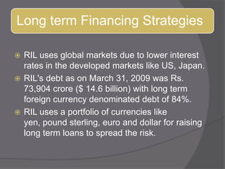 RIL uses global markets due to lower interest rates in the developed markets like US, Japan. RIL&apos;s debt as on March 31, 2009 was Rs. 73,904 crore ($ 14.6 billion) with long term foreign currency denominated debt of 84%. RIL uses a portfolio of currencies like yen, pound sterling, euro and dollar for raising long term loans to spread the risk. 