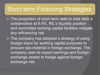 The proportion of short term debt to total debt is conservative at 8.4%. RIL&apos;s liquidity position and committed working capital facilities mitigate any refinancing risk. The company has adopted a strategy of using foreign loans for working capital purposes to procure raw-material in foreign exchange. The company uses its export earnings and foreign exchange assets to hedge against foreign exchange risk.