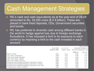 RIL&apos;s cash and cash equivalents as at the year-end of 08-09 amounted to Rs. 25,050 crore ($ 4.9 billion). These are placed in bank fixed deposits, CDs, Government securities and bonds. RIL has preferred to diversify cash among different banks in the world to hedge against loss due to foreign exchange fluctuations. It has imposed a limit to its exposure to each currency by imposing a limit to the cash invested in each account. 