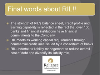 The strength of RIL&apos;s balance sheet, credit profile and earning capability is reflected in the fact that over 100 banks and financial institutions have financial commitments to the Company. RIL meets its working capital requirements through commercial credit lines issued by a consortium of banks. RIL undertakes liability management to reduce overall cost of debt and diversify its liability mix.