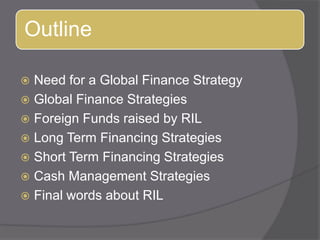 Need for a Global Finance StrategyGlobal Finance StrategiesForeign Funds raised by RILLong Term Financing StrategiesShort Term Financing StrategiesCash Management StrategiesFinal words about RIL