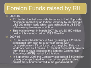 2006-07RIL funded the first ever debt issuance in the US private placement market by an Indian Company by launching a US$ 200 million issue which was increased to US$ 300 million owing to oversubscription. This was followed, in March 2007, by a US$ 150 million deal which was upsized to US$ 250 million.2007-08RIL set a new benchmark in Asia by raising a $ 2 billion syndicated term loan for a 10-year period with participation from 23 banks across the globe. This is a landmark deal as it makes RIL the first corporate borrower from India to have accessed the External Commercial Borrowings (ECB) market for this size. In September 2007 the Company also raised $ 500 million by way of a syndicated term loan at competitive rates amidst the subprime turmoil in the global markets.