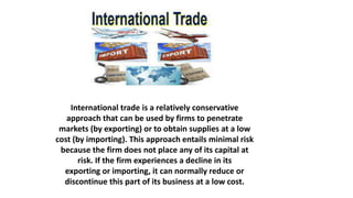 International trade is a relatively conservative
approach that can be used by firms to penetrate
markets (by exporting) or to obtain supplies at a low
cost (by importing). This approach entails minimal risk
because the firm does not place any of its capital at
risk. If the firm experiences a decline in its
exporting or importing, it can normally reduce or
discontinue this part of its business at a low cost.
 