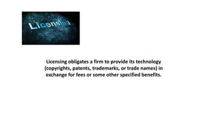 Licensing obligates a firm to provide its technology
(copyrights, patents, trademarks, or trade names) in
exchange for fees or some other specified benefits.
 
