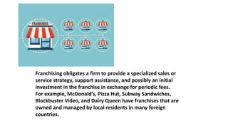 Franchising obligates a firm to provide a specialized sales or
service strategy, support assistance, and possibly an initial
investment in the franchise in exchange for periodic fees.
For example, McDonald’s, Pizza Hut, Subway Sandwiches,
Blockbuster Video, and Dairy Queen have franchises that are
owned and managed by local residents in many foreign
countries.
 