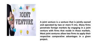A joint venture is a venture that is jointly owned
and operated by two or more fi rms. Many firms
penetrate foreign markets by engaging in a joint
venture with firms that reside in those markets.
Most joint ventures allow two firms to apply their
respective comparative advantages in a given
project.
 