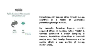 Firms frequently acquire other firms in foreign
countries as a means of Operations
penetrating foreign markets.
For example, American Express recently
acquired offices in London, while Procter &
Gamble purchased a bleach company in
Panama. Acquisitions allow firms to have full
control over their foreign businesses and to
quickly obtain a large portion of foreign
market share.
 