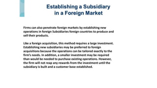 Firms can also penetrate foreign markets by establishing new
operations in foreign Subsidiaries foreign countries to produce and
sell their products.
Like a foreign acquisition, this method requires a large investment.
Establishing new subsidiaries may be preferred to foreign
acquisitions because the operations can be tailored exactly to the
firm’s needs. In addition, a smaller investment may be required
than would be needed to purchase existing operations. However,
the firm will not reap any rewards from the investment until the
subsidiary is built and a customer base established.
 