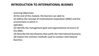 INTRODUCTION TO INTERNATIONAL BUSINES
Learning Objectives:
At the end of this module, the learners can able to:
(1) Define the concept of multinational corporation (MNC) and the
environment in which it
operates;
(2) Identify the management goal and organizational structure of
the MNC;
(3) Describe the key theories that justify the international business;
(4) Explain the common methods used to conduct international
business.
 
