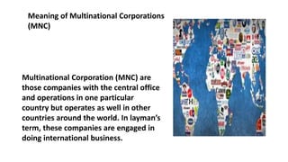 Meaning of Multinational Corporations
(MNC)
Multinational Corporation (MNC) are
those companies with the central office
and operations in one particular
country but operates as well in other
countries around the world. In layman’s
term, these companies are engaged in
doing international business.
 