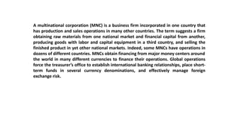 A multinational corporation (MNC) is a business firm incorporated in one country that
has production and sales operations in many other countries. The term suggests a firm
obtaining raw materials from one national market and financial capital from another,
producing goods with labor and capital equipment in a third country, and selling the
finished product in yet other national markets. Indeed, some MNCs have operations in
dozens of different countries. MNCs obtain financing from major money centers around
the world in many different currencies to finance their operations. Global operations
force the treasurer’s office to establish international banking relationships, place short-
term funds in several currency denominations, and effectively manage foreign
exchange risk.
 