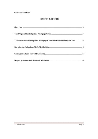 Global Financial Crisis


                                                Table of Contents


Overview ............................................................................................................................ 3


The Origin of the Subprime Mortgage Crisis ................................................................ 3


Transformation of Subprime Mortgage Crisis into Global Financial Crisis .............. 4


Bursting the Subprime-CDO-CDS Bubble ..................................................................... 5


Contagion Effects on world Economy ............................................................................. 5


Deeper problems and Dramatic Measures ..................................................................... 6




2nd March 2009                                                                                                                Page 2
 