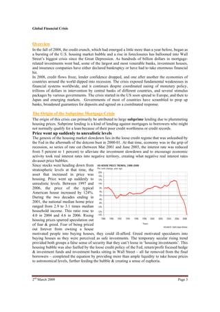 Global Financial Crisis



Overview
In the fall of 2008, the credit crunch, which had emerged a little more than a year before, began as
a bursting of the U.S. housing market bubble and a rise in foreclosures has ballooned into Wall
Street’s biggest crisis since the Great Depression. As hundreds of billion dollars in mortgage-
related investments went bad, some of the largest and most venerable banks, investment houses,
and insurance companies have either declared bankruptcy or have had to take enormous financial
hit.
In 2008, credit flows froze, lender confidence dropped, and one after another the economies of
countries around the world dipped into recession. The crisis exposed fundamental weaknesses in
financial systems worldwide, and it continues despite coordinated easing of monetary policy,
trillions of dollars in intervention by central banks of different countries, and several stimulus
packages by various governments. The crisis started in the US soon spread to Europe, and then to
Japan and emerging markets. Governments of most of countries have scrambled to prop up
banks, broadened guarantees for deposits and agreed on a coordinated response.

The Origin of the Subprime Mortgage Crisis
The origin of this crisis can primarily be attributed to large subprime lending due to plummeting
housing prices. Subprime lending is a kind of lending against mortgages to borrowers who might
not normally qualify for a loan because of their poor credit worthiness or credit records.
Price went up suddenly to unrealistic levels
The genesis of the housing market slowdown lies in the loose credit regime that was unleashed by
the Fed in the aftermath of the dotcom bust in 2000-01. At that time, economy was in the grip of
recession, so series of rate cut (between Mar 2001 and June 2003, the interest rate was reduced
from 5 percent to 1 percent) to alleviate the investment slowdown and to encourage economic
activity took real interest rates into negative territory, creating what negative real interest rates
do-asset price bubbles.
Since stocks were heading down from
stratospheric levels at that time, the
asset that increased in price was
housing. Price went up suddenly to
unrealistic levels. Between 1997 and
2006, the price of the typical
American house increased by 124%.
During the two decades ending in
2001, the national median home price
ranged from 2.9 to 3.1 times median
household income. This ratio rose to
4.0 in 2004 and 4.6 in 2006. Rising
housing prices spurred speculation out
of fear & greed. Fear of being priced
out forever from owning a house
motivated people into buying houses, they could ill-afford. Greed motivated speculators into
buying houses as they were perceived as safe investments. The temporary secular rising trend
provided both groups a false sense of security that they can’t loose in ‘housing investments’. This
housing bubble was also fuelled by the loose credit policy of the Fed, return/profit focused hedge
& investment funds and investment banks sitting in Wall Street – all far removed from the final
borrowers – completed the equation by providing more than ample liquidity to take house prices
to astronomical levels, further feeding the bubble & creating a sense of euphoria.



2nd March 2009                                                                                Page 3
 