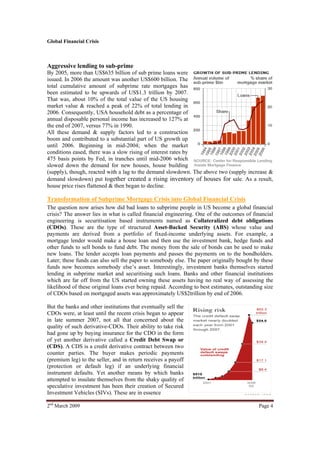 Global Financial Crisis



Aggressive lending to sub-prime
By 2005, more than US$635 billion of sub prime loans were
issued. In 2006 the amount was another US$600 billion. The
total cumulative amount of subprime rate mortgages has
been estimated to be upwards of US$1.3 trillion by 2007.
That was, about 10% of the total value of the US housing
market value & reached a peak of 22% of total lending in
2006. Consequently, USA household debt as a percentage of
annual disposable personal income has increased to 127% at
the end of 2007, versus 77% in 1990.
All these demand & supply factors led to a construction
boom and contributed to a substantial part of US growth up
until 2006. Beginning in mid-2004; when the market
conditions eased, there was a slow rising of interest rates by
475 basis points by Fed, in tranches until mid-2006 which
slowed down the demand for new houses, house building
(supply), though, reacted with a lag to the demand slowdown. The above two (supply increase &
demand slowdown) put together created a rising inventory of houses for sale. As a result,
house price rises flattened & then began to decline.

Transformation of Subprime Mortgage Crisis into Global Financial Crisis
The question now arises how did bad loans to subprime people in US become a global financial
crisis? The answer lies in what is called financial engineering. One of the outcomes of financial
engineering is securitisation based instruments named as Collateralized debt obligations
(CDOs). These are the type of structured Asset-Backed Security (ABS) whose value and
payments are derived from a portfolio of fixed-income underlying assets. For example, a
mortgage lender would make a house loan and then use the investment bank, hedge funds and
other funds to sell bonds to fund debt. The money from the sale of bonds can be used to make
new loans. The lender accepts loan payments and passes the payments on to the bondholders.
Later; these funds can also sell the paper to somebody else. The paper originally bought by these
funds now becomes somebody else’s asset. Interestingly, investment banks themselves started
lending in subprime market and securitising such loans. Banks and other financial institutions
which are far off from the US started owning these assets having no real way of assessing the
likelihood of these original loans ever being repaid. According to best estimates, outstanding size
of CDOs based on mortgaged assets was approximately US$2trillion by end of 2006.

But the banks and other institutions that eventually sell the
CDOs were, at least until the recent crisis began to appear
in late summer 2007, not all that concerned about the
quality of such derivative-CDOs. Their ability to take risk
had gone up by buying insurance for the CDO in the form
of yet another derivative called a Credit Debt Swap or
(CDS). A CDS is a credit derivative contract between two
counter parties. The buyer makes periodic payments
(premium leg) to the seller, and in return receives a payoff
(protection or default leg) if an underlying financial
instrument defaults. Yet another means by which banks
attempted to insulate themselves from the shaky quality of
speculative investment has been their creation of Secured
Investment Vehicles (SIVs). These are in essence

2nd March 2009                                                                              Page 4
 