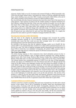 Global Financial Crisis


electronic shadow banks set up by investment and commercial banks to offload potentially risky
CDOs from the banks' balance sheets. And indeed, the volume of CDS has exploded with nuclear
force, nearly doubling every year since 2001 to reach a recent peak of $62 trillion at the end of
2007, before receding to $54.6 trillion as of June 30, 2008 according to ISDA.
But why did banks and other financial institutions buy these dirty assets? Part of the reason lies in
rating agencies. These agencies are paid to rate the complex products of financial institutions for
their riskiness, nothing more than that. If they rate some securities favourably vis-a-vis the other,
that means there is little chance of losing money if someone invests in that particular security.
Apart from it, the bank’s SIVs make money from marking up and selling the CDOs as well as
from insuring them at an additional charge with credit debt swaps. It is therefore not surprising
that mainline investment and commercial banks experienced compound profit growth of more
than 20 percent per year collectively for each year from 2004 through 2006—i.e., roughly the
period of the most explosive growth of subprime mortgages bundled with CDOs.

Bursting the Subprime-CDO-CDS Bubble
The rate resets on the subprime & adjustable rate mortgages have increased the monthly
mortgages payments typically by 25% & upwards. Declining housing prices coupled with
increased rates meant that they could not reset their mortgage terms. As a result, defaults
increased & houses went into repossessions & foreclosures.
By mid-2006 it had become clear that the subprime mortgage market was in freefall. By late
summer 2007 it was estimated that there would be two to three million potential foreclosures over
the next few years. The value of subprime mortgages quickly plummeted and with them many of
those CDOs in which they were imbedded. Consequently, all synthetic CDOs created in form of
CDS came under high pressure of default & spread of CDS had increased drastically.
The Crisis Takes Hold
All entities having exposure in these instruments have faced redemption pressure & due to
settlement of all these liabilities; many of biggest financial institutions like Lehman Brothers,
Merrill Lynch, AIG, Fortis Group, Wachovia Bear Stearns, Freddie Mac, Citigroup Washington
Mutual, Fannie Mae and so on have gone bankrupt or sold or bail out by Fed or cried for help.
The Lehman brothers have outstanding exposure of US$597 bn at the time of filing bankruptcy
and the same figure was US$441bn for A.I.G. Bear Stearns had sold to J.P. Morgan and the Fed
could not let Bear Stearns enter bankruptcy because and only because the billions of dollars of
credit default swaps on its books would be wiped out. All the banks and institutions that had
insurance written by Bear would not be able to say that they were insured or hedged anymore and
they would have to write-down billions and billions of dollars in losses that they've been carrying
at higher values because they could say that they were insured for those losses. The counterparty
risk that all Bear's trading partners were exposed to was so far and wide, and so deep, that if Bear
was to enter bankruptcy it would take years to sort out the risk and losses. The severity of the
problem is evident by the fact that major banks and financial institutions which borrowed and
invested heavily in MBS & related derivatives based on these MBS, have reported losses of more
than US$500 billion till now & this is expected to touch US$1 trillion due to spiral effect.

Contagion Effects on world Economy
All these events have created a cascading effect and crores of people have lost their jobs or faced
decline in their salaries. Due to fall in creditability & liquidity, banks have discontinued their
previous policy of proving credit with free hands. Consequently, demand in the U.S. which
mainly depends on credit has come down & private consumption which constitutes over two-third
of GDP went for a tail spin. Further, those economies like China & Japan and so on, which
mainly depend on exports to the U.S. has also come into trouble. All this have decreased the
demand for goods & services in different parts of the world. Accordingly, due to reduction in


2nd March 2009                                                                                Page 5
 