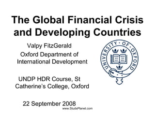 The Global Financial Crisis
and Developing Countries
Valpy FitzGerald
Oxford Department of
International Development
UNDP HDR Course, St
Catherine’s College, Oxford
22 September 2008
www.StudsPlanet.com
 