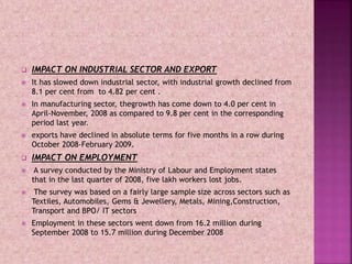  IMPACT ON INDUSTRIAL SECTOR AND EXPORT
 It has slowed down industrial sector, with industrial growth declined from
8.1 per cent from to 4.82 per cent .
 In manufacturing sector, thegrowth has come down to 4.0 per cent in
April-November, 2008 as compared to 9.8 per cent in the corresponding
period last year.
 exports have declined in absolute terms for five months in a row during
October 2008-February 2009.
 IMPACT ON EMPLOYMENT
 A survey conducted by the Ministry of Labour and Employment states
that in the last quarter of 2008, five lakh workers lost jobs.
 The survey was based on a fairly large sample size across sectors such as
Textiles, Automobiles, Gems & Jewellery, Metals, Mining,Construction,
Transport and BPO/ IT sectors
 Employment in these sectors went down from 16.2 million during
September 2008 to 15.7 million during December 2008
 