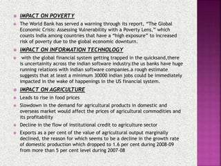  IMPACT ON POVERTY
 The World Bank has served a warning through its report, “The Global
Economic Crisis: Assessing Vulnerability with a Poverty Lens,” which
counts India among countries that have a “high exposure” to increased
risk of poverty due to the global economic downturn.
 IMPACT ON INFORMATION TECHNOLOGY
 with the global financial system getting trapped in the quicksand,there
is uncertainity across the indian software industry.the us banks have huge
running relations with indian software companies.a rough estimate
suggests that at least a minimum 30000 indian jobs could be immediately
impacted in the wake of happenings in the US financial system.
 IMPACT ON AGRICULTURE
 Leads to rise in food prices
 Slowdown in the demand for agricultural products in domestic and
overseas market would affect the prices of agricultural commodities and
its profitability
 Decline in the flow of institutional credit to agriculture sector
 Exports as a per cent of the value of agricultural output marginally
declined, the reason for which seems to be a decline in the growth rate
of domestic production which dropped to 1.6 per cent during 2008-09
from more than 5 per cent level during 2007-08
 