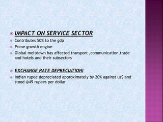  IMPACT ON SERVICE SECTOR
 Contributes 50% to the gdp
 Prime growth engine
 Global meltdown has affected transport ,communication,trade
and hotels and their subsectors
 EXCHANGE RATE DEPRECIATIONI
 Indian rupee depreciated approximately by 20% against us$ and
stood @49 rupees per dollar
 