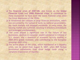  The financial crisis of 2007–08, also known as the Global
Financial Crisis and 2008 financial crisis, is considered by
many economists to have been the worst financial crisis since
the Great depression of the 1930s.
 [It threatened the collapse of large financial institutions, which
was prevented by the bailout of banks by national governments,
but stock markets still dropped worldwide. In many areas, the
housing market also suffered, resulting in evictions,foreclosures
and prolonged unemployment.
 The crisis played a significant role in the failure of key
businesses, declines in consumer wealth estimated in trillions of
U.S. dollars, and a downturn of economic activity leading to
2008-2012 global recession. and contributing to the European
sovereign-debt crisis .
 The active phase of the crisis, which manifested as a liquidity
crisis, can be dated from August 9, 2007, when BNP Paribas
terminated withdrawals from three hedge funds citing "a
complete evaporation of liquidity".
 