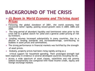  (i) Boom in World Economy and Thriving Asset
Prices
 Following the global slowdown of 2001, the world economy had
recovered rather rapidly, posting record growth rates in 2004, 2005 and
2006.
 The long period of abundant liquidity and lowinterest rates prior to the
crisis led to a global search for yield and a general under-pricing of risk
by investors.
 Lending volumes increased substantially in many countries, due to a
decline in lending standards and increasedleverage, contributing to
bubbles in asset prices and commodities.
 The strong performance in financial markets was fortified by the strength
of asset prices.
 Globally, property prices had been rising rapidly acting as a
critical support for household spending. Their prolonged strength had
been especially in evidence in several developed countries including the US.
 Across a wide spectrum of asset classes, volatilities and risk premia
looked exceptionally low compared with fixed income credit, equity and
foreign exchange markets
 