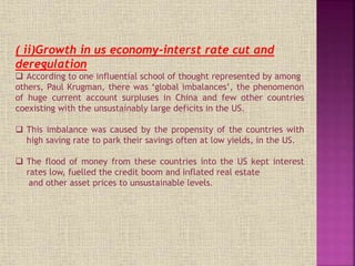 ( ii)Growth in us economy-interst rate cut and
deregulation
 According to one influential school of thought represented by among
others, Paul Krugman, there was ‘global imbalances’, the phenomenon
of huge current account surpluses in China and few other countries
coexisting with the unsustainably large deficits in the US.
 This imbalance was caused by the propensity of the countries with
high saving rate to park their savings often at low yields, in the US.
 The flood of money from these countries into the US kept interest
rates low, fuelled the credit boom and inflated real estate
and other asset prices to unsustainable levels.
 
