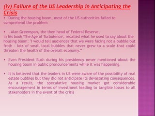 (iv) Failure of the US Leadership in Anticipating the
Crisis
 During the housing boom, most of the US authorities failed to
comprehend the problem
 . Alan Greenspan, the then head of Federal Reserve,
in his book 'The Age of Turbulence', recalled what he used to say about the
housing boom: "I would tell audiences that we were facing not a bubble but
froth – lots of small local bubbles that never grew to a scale that could
threaten the health of the overall economy.“
 Even President Bush during his presidency never mentioned about the
housing boom in public pronouncements while it was happening.
 It is believed that the leaders in US were aware of the possibility of real
estate bubbles but they did not anticipate its devastating consequences.
As a result, the speculative housing market got considerable
encouragement in terms of investment leading to tangible losses to all
stakeholders in the event of the crisis
 