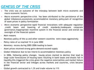 GENESIS OF THE CRISIS
 The crisis was an outcome of the interplay between both micro economic and
macro economic factors.
 Macro economic perspective-crisis has been attributed to the persistence of the
global imbalances,excessively accommodative monetary policy,lack of recognition
of asset prices in policy formulation
 Micro economic perspective-rapid financial innovations with adequate regulation
,credit boom and lowering of credit standards,inadequate corporate
governance,inappropriate incentive system in the financial sector and overall lax
oversight of the financial system
• Main reasons
• Monetary policy of the us and other western countries were eases aggressively
• Policy rates of us reached 1% in june 2002
• Monetary excess during 2002-2006 leading to boom
• Asset prices received strong gains-demand exceed supply
• Global imbalance due to low interst & accommodative monetary policy
• In 2006, following policy changes housig prices started to decline that lead to
large scale foreclosures of housing loans resulting in bank losses and drastic fall in
liquidity.this triggered the crisis.given the negative externalities and market failure
in the financial sector and linkages across markets and countries, crisis became
global
• Global growth contracted to 1.3% and trade volume to 11%
 